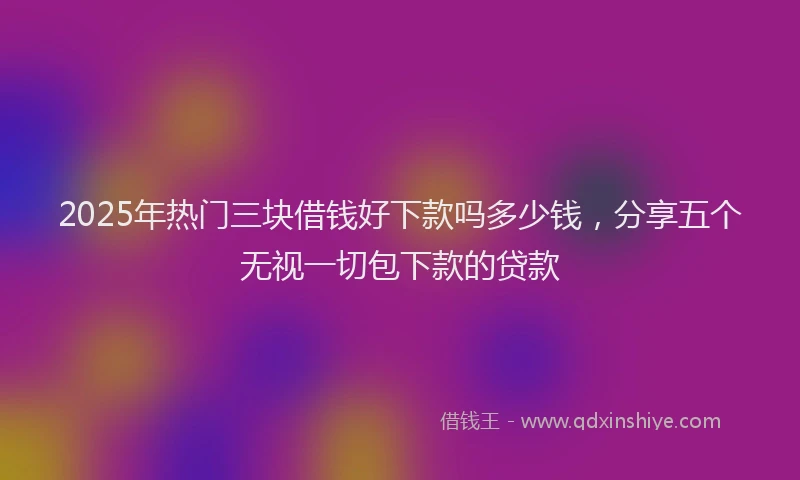 2025年热门三块借钱好下款吗多少钱，分享五个无视一切包下款的贷款