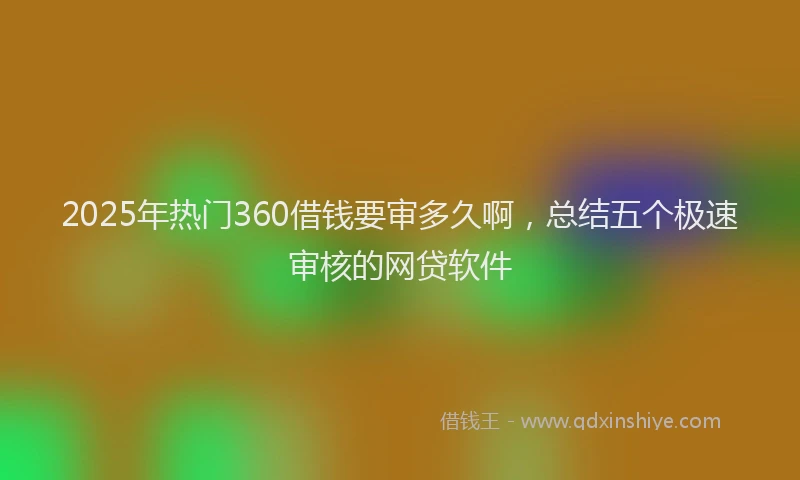 2025年热门360借钱要审多久啊，总结五个极速审核的网贷软件