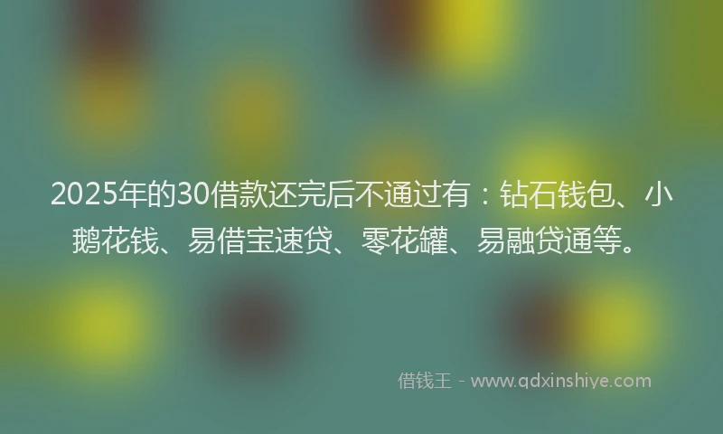 2025年的30借款还完后不通过有：钻石钱包、小鹅花钱、易借宝速贷、零花罐、易融贷通等。