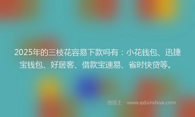 2025年的三枝花容易下款吗有：小花钱包、迅捷宝钱包、好居客、借款宝速易、省时快贷等。