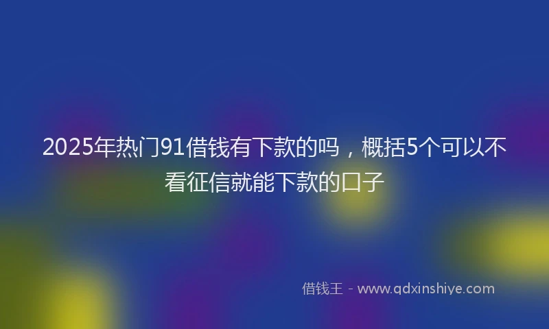 2025年热门91借钱有下款的吗，概括5个可以不看征信就能下款的口子