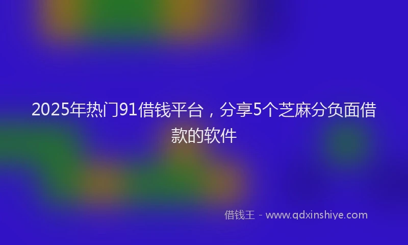 2025年热门91借钱平台，分享5个芝麻分负面借款的软件