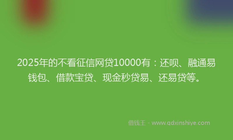 2025年的不看征信网贷10000有：还呗、融通易钱包、借款宝贷、现金秒贷易、还易贷等。