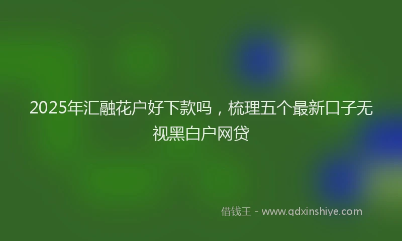 2025年汇融花户好下款吗，梳理五个最新口子无视黑白户网贷