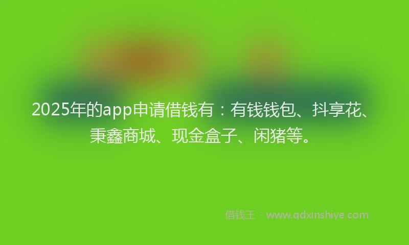 2025年的app申请借钱有：有钱钱包、抖享花、秉鑫商城、现金盒子、闲猪等。