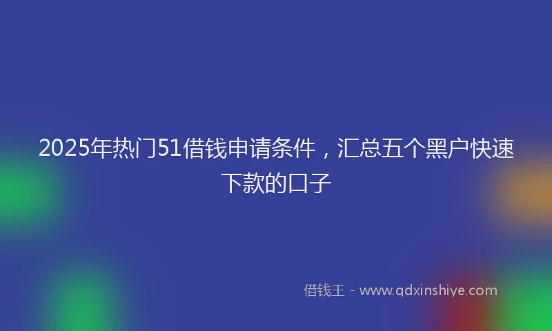 2025年热门51借钱申请条件，汇总五个黑户快速下款的口子