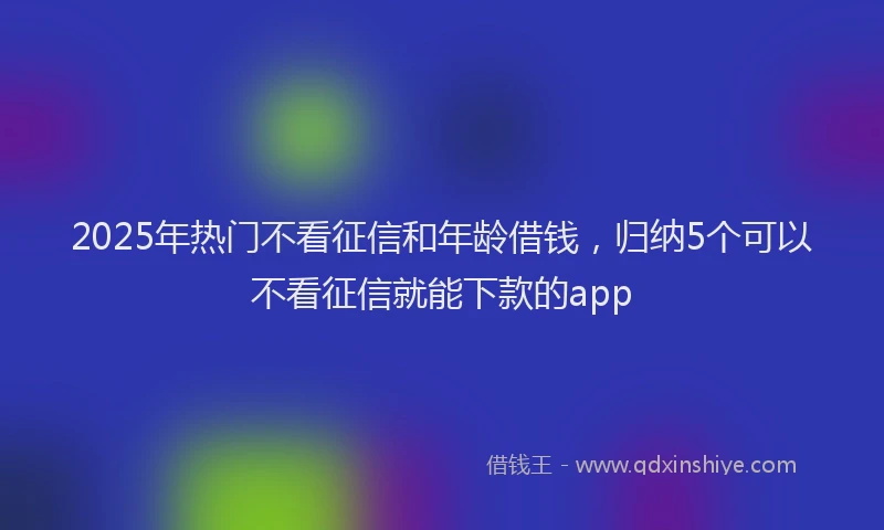 2025年热门不看征信和年龄借钱，归纳5个可以不看征信就能下款的app