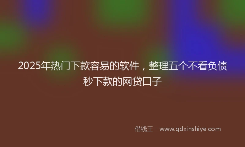 2025年热门下款容易的软件，整理五个不看负债秒下款的网贷口子
