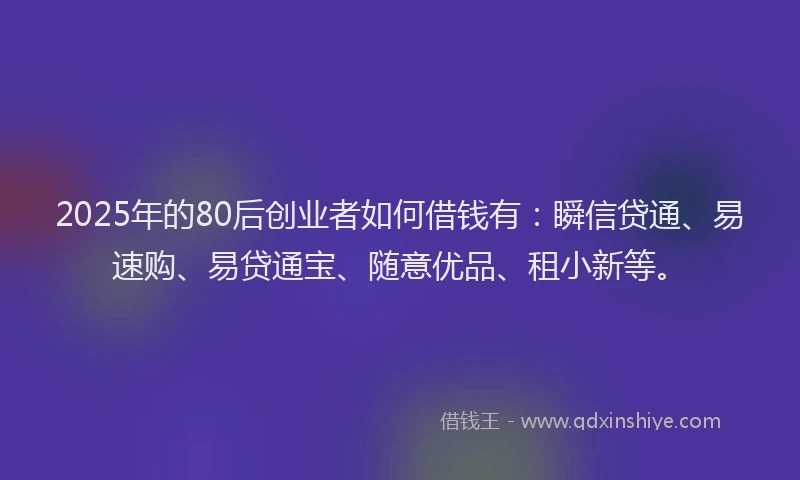 2025年的80后创业者如何借钱有：瞬信贷通、易速购、易贷通宝、随意优品、租小新等。