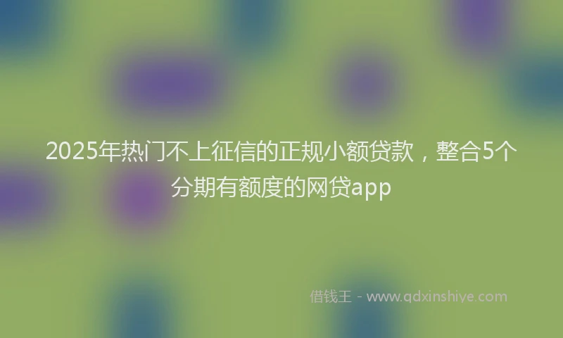 2025年热门不上征信的正规小额贷款，整合5个分期有额度的网贷app