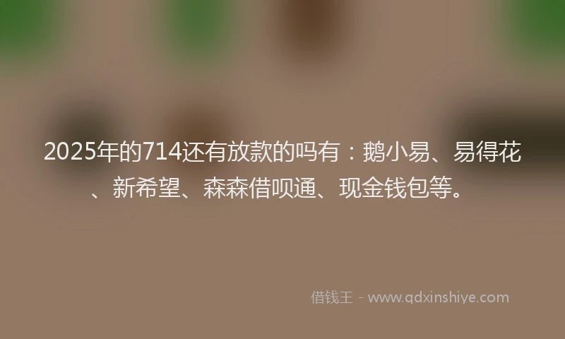 2025年的714还有放款的吗有：鹅小易、易得花、新希望、森森借呗通、现金钱包等。
