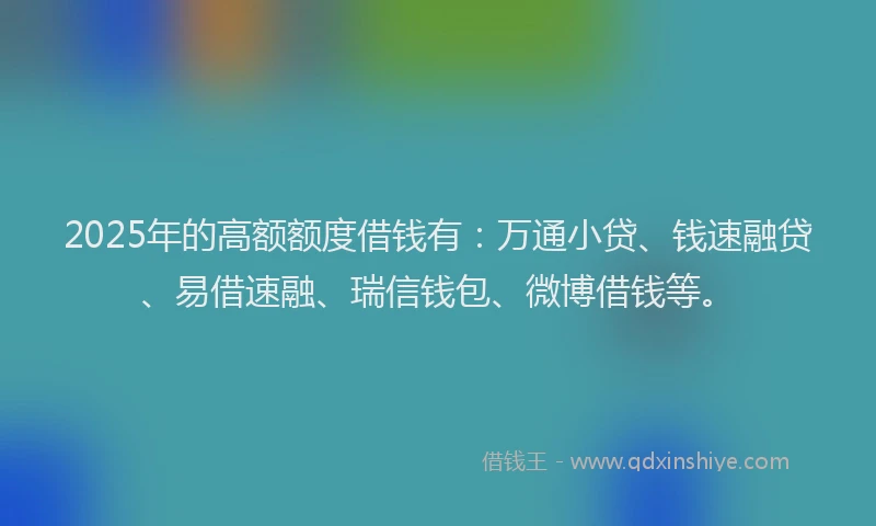 2025年的高额额度借钱有：万通小贷、钱速融贷、易借速融、瑞信钱包、微博借钱等。