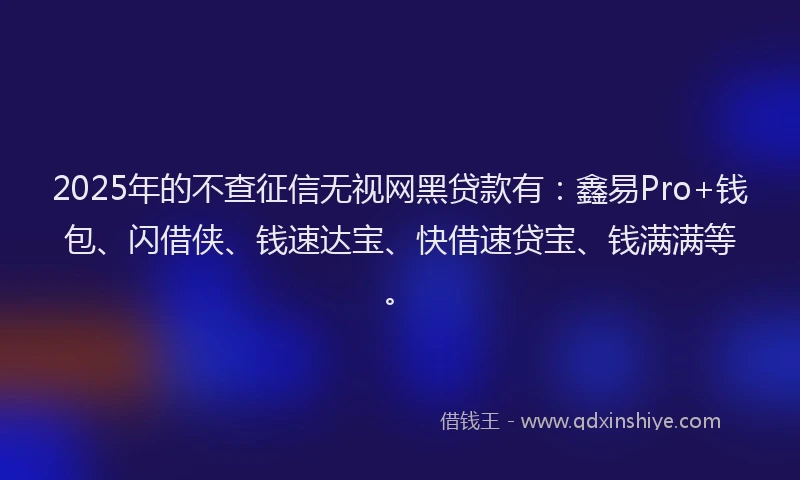 2025年的不查征信无视网黑贷款有：鑫易Pro+钱包、闪借侠、钱速达宝、快借速贷宝、钱满满等。