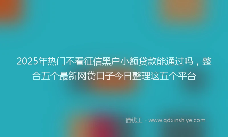 2025年热门不看征信黑户小额贷款能通过吗，整合五个最新网贷口子今日整理这五个平台