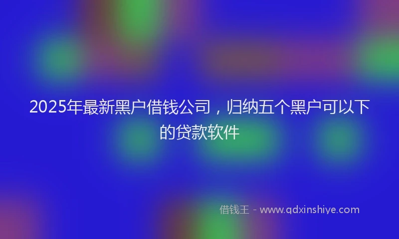 2025年最新黑户借钱公司，归纳五个黑户可以下的贷款软件