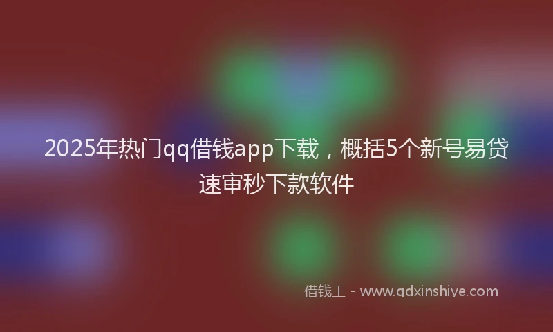 2025年热门qq借钱app下载，概括5个新号易贷速审秒下款软件