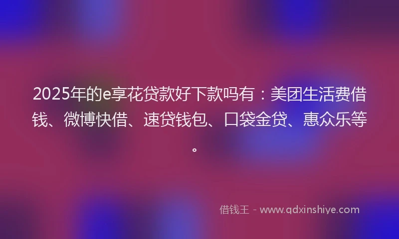 2025年的e享花贷款好下款吗有：美团生活费借钱、微博快借、速贷钱包、口袋金贷、惠众乐等。