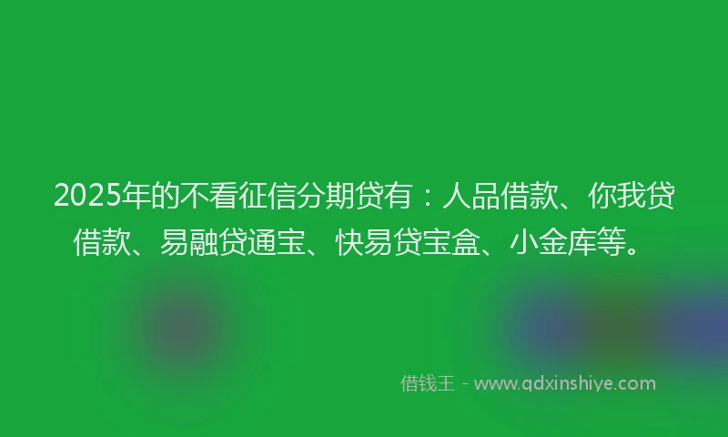 2025年的不看征信分期贷有：人品借款、你我贷借款、易融贷通宝、快易贷宝盒、小金库等。