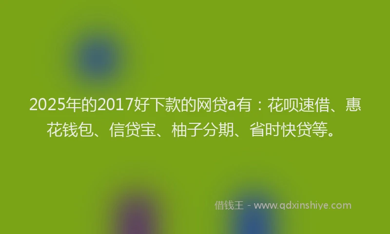 2025年的2017好下款的网贷a有：花呗速借、惠花钱包、信贷宝、柚子分期、省时快贷等。