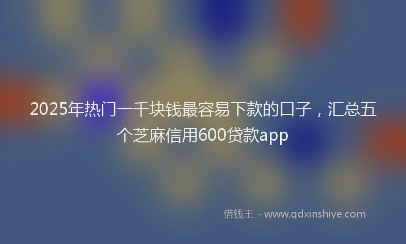 2025年热门一千块钱最容易下款的口子，汇总五个芝麻信用600贷款app