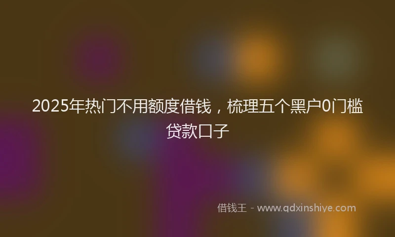 2025年热门不用额度借钱，梳理五个黑户0门槛贷款口子