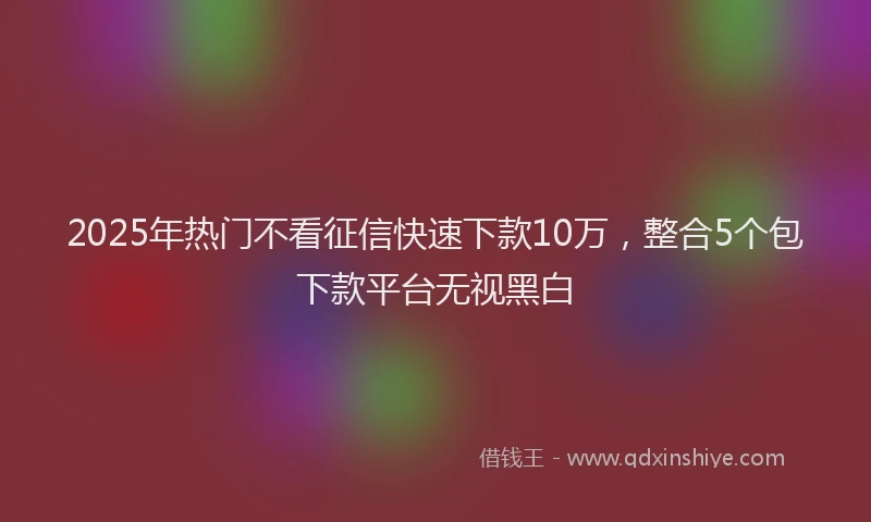 2025年热门不看征信快速下款10万，整合5个包下款平台无视黑白