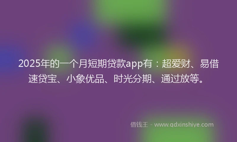 2025年的一个月短期贷款app有：超爱财、易借速贷宝、小象优品、时光分期、通过放等。