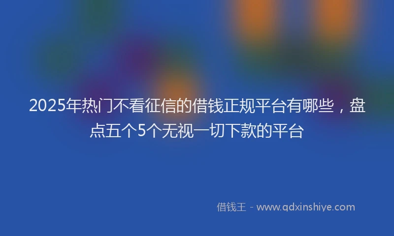 2025年热门不看征信的借钱正规平台有哪些，盘点五个5个无视一切下款的平台