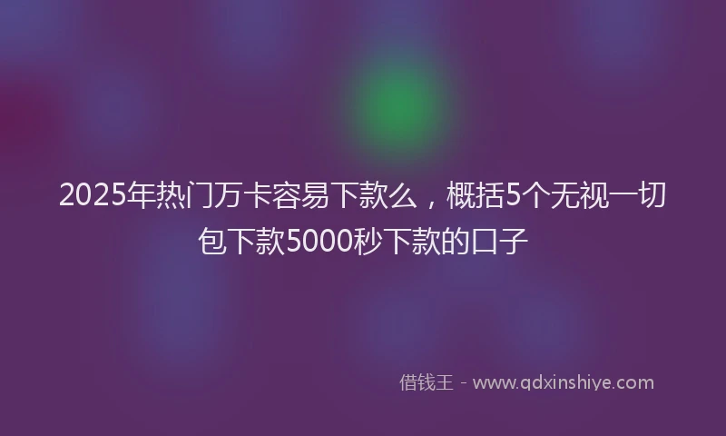 2025年热门万卡容易下款么,概括5个无视一切包下款5000秒下款的口子