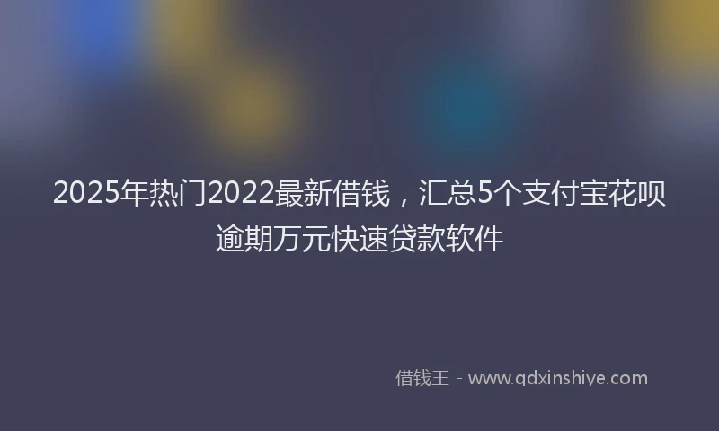 2025年热门2022最新借钱，汇总5个支付宝花呗逾期万元快速贷款软件