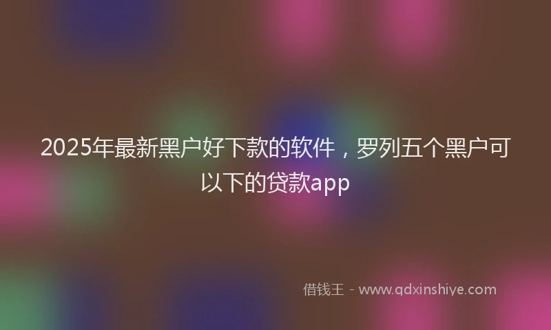 2025年最新黑户好下款的软件，罗列五个黑户可以下的贷款app