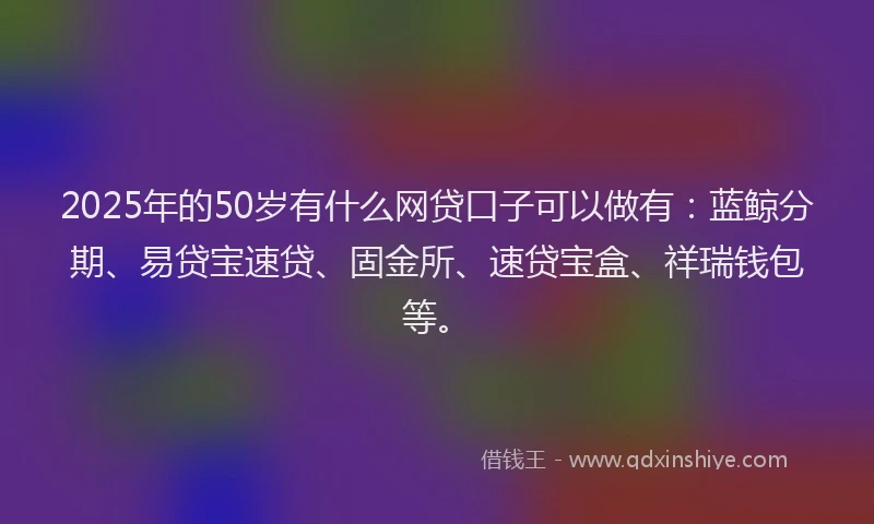 2025年的50岁有什么网贷口子可以做有：蓝鲸分期、易贷宝速贷、固金所、速贷宝盒、祥瑞钱包等。