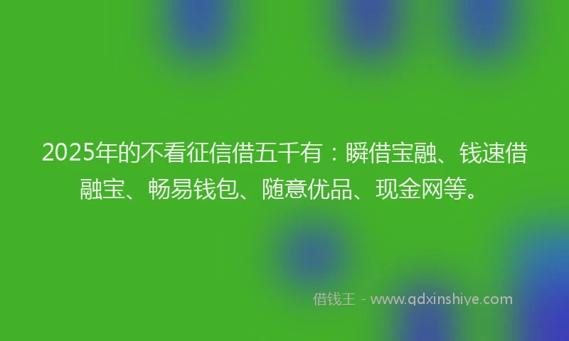 2025年的不看征信借五千有：瞬借宝融、钱速借融宝、畅易钱包、随意优品、现金网等。