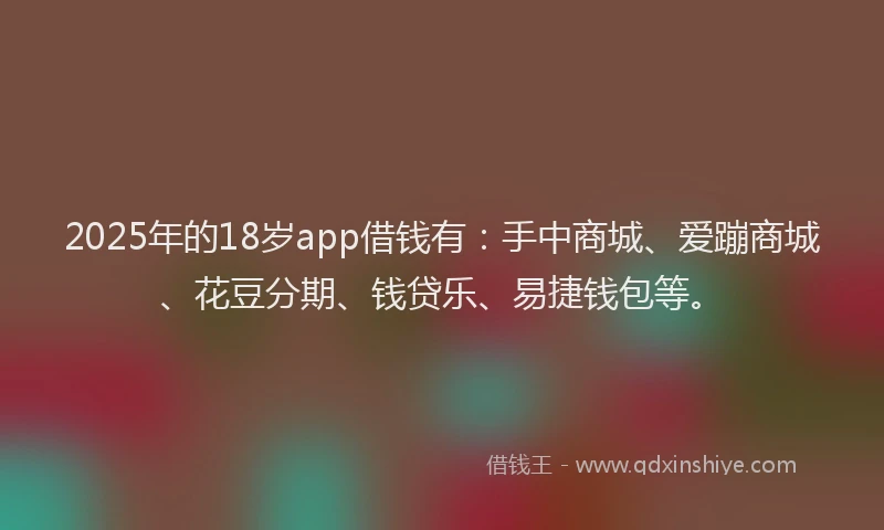 2025年的18岁app借钱有：手中商城、爱蹦商城、花豆分期、钱贷乐、易捷钱包等。