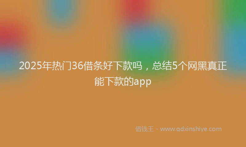 2025年热门36借条好下款吗，总结5个网黑真正能下款的app