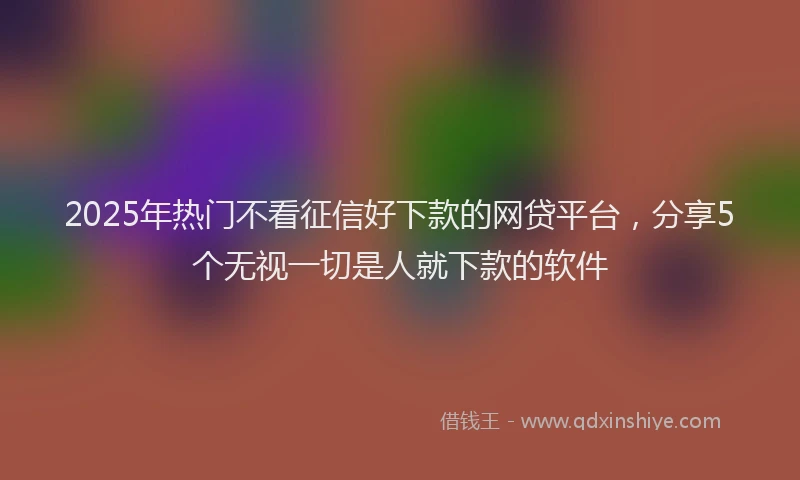 2025年热门不看征信好下款的网贷平台，分享5个无视一切是人就下款的软件