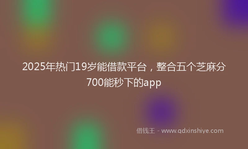 2025年热门19岁能借款平台，整合五个芝麻分700能秒下的app