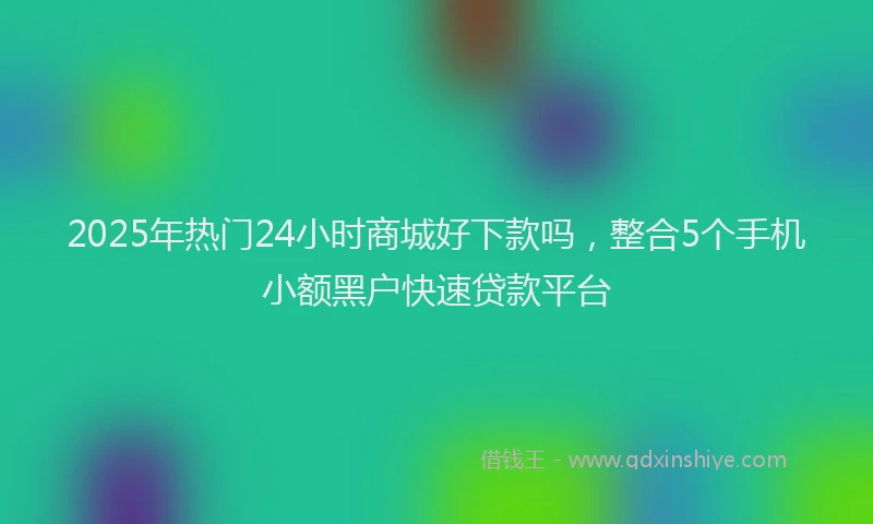 2025年热门24小时商城好下款吗，整合5个手机小额黑户快速贷款平台
