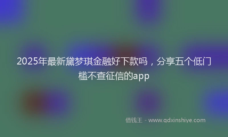 2025年最新黛梦琪金融好下款吗，分享五个低门槛不查征信的app