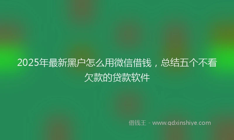 2025年最新黑户怎么用微信借钱，总结五个不看欠款的贷款软件