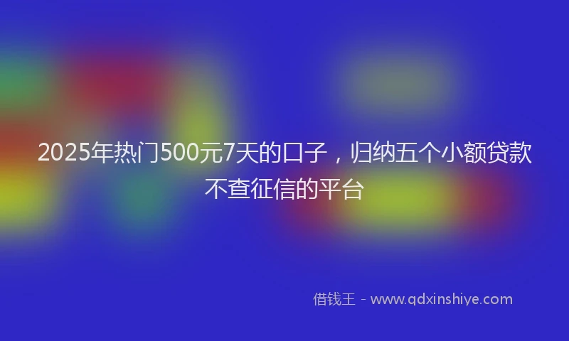 2025年热门500元7天的口子，归纳五个小额贷款不查征信的平台