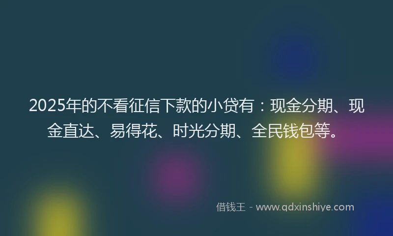 2025年的不看征信下款的小贷有：现金分期、现金直达、易得花、时光分期、全民钱包等。