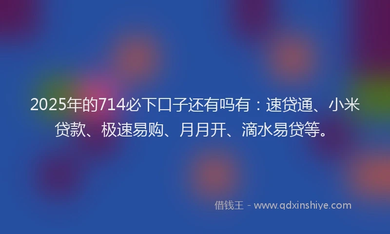 2025年的714必下口子还有吗有：速贷通、小米贷款、极速易购、月月开、滴水易贷等。