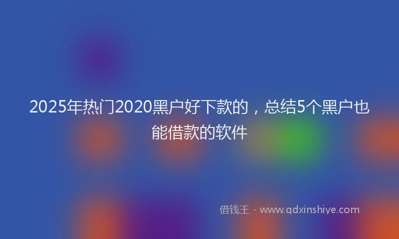 2025年热门2020黑户好下款的，总结5个黑户也能借款的软件