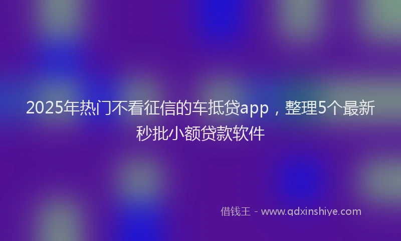2025年热门不看征信的车抵贷app，整理5个最新秒批小额贷款软件