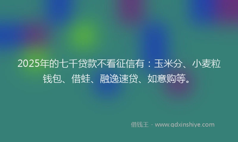 2025年的七千贷款不看征信有：玉米分、小麦粒钱包、借蛙、融逸速贷、如意购等。