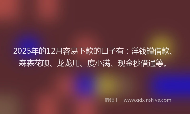 2025年的12月容易下款的口子有：洋钱罐借款、森森花呗、龙龙用、度小满、现金秒借通等。