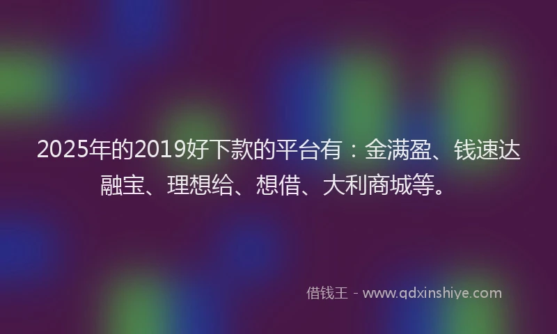 2025年的2019好下款的平台有：金满盈、钱速达融宝、理想给、想借、大利商城等。