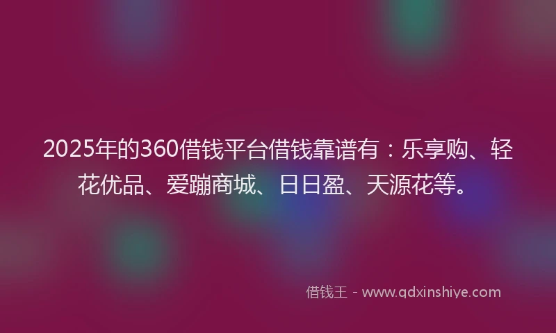 2025年的360借钱平台借钱靠谱有：乐享购、轻花优品、爱蹦商城、日日盈、天源花等。
