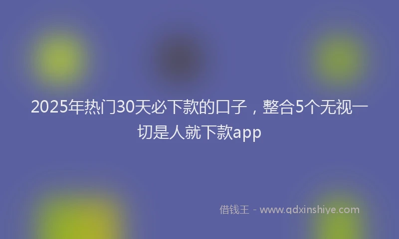 2025年热门30天必下款的口子，整合5个无视一切是人就下款app